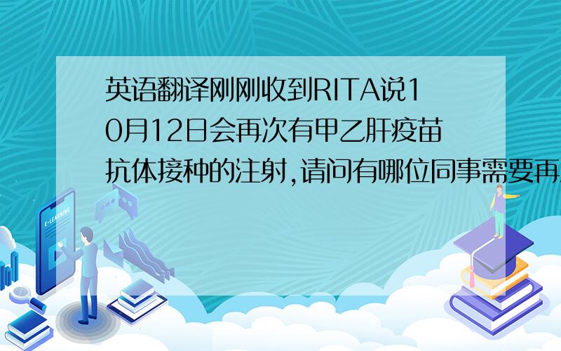 英语翻译刚刚收到RITA说10月12日会再次有甲乙肝疫苗抗体接种的注射,请问有哪位同事需要再注射或上次没有注射的,在29号前回复我,我会集中名单交给RITA做好登记.提醒：请查看以下专家的意