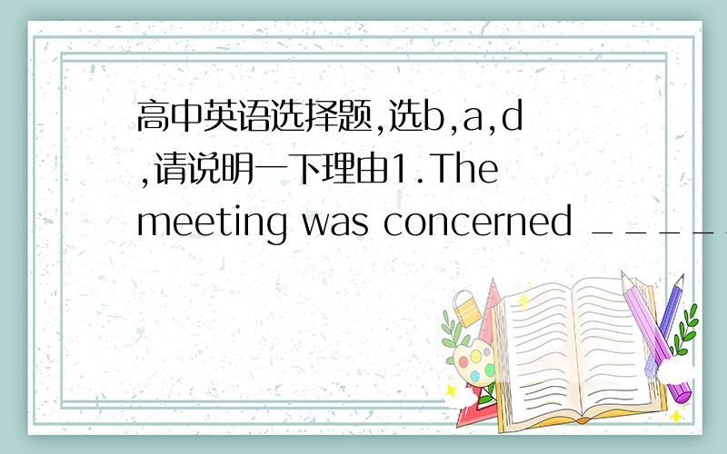 高中英语选择题,选b,a,d,请说明一下理由1.The meeting was concerned _____ education reforms and many parents, concerned _____ the future of their children, were present.A. with; with  B. with; about  C. about; with  D. for; about  2.Tom a