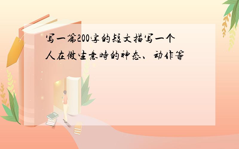 写一篇200字的短文描写一个人在做生意时的神态、动作等