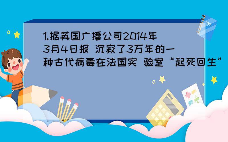 1.据英国广播公司2014年3月4日报 沉寂了3万年的一种古代病毒在法国实 验室“起死回生”。3万年来，它被冻结在西伯利亚冻土层下30米动弹不 但是随着冻土层解冻它再次“苏醒”，重具感 染