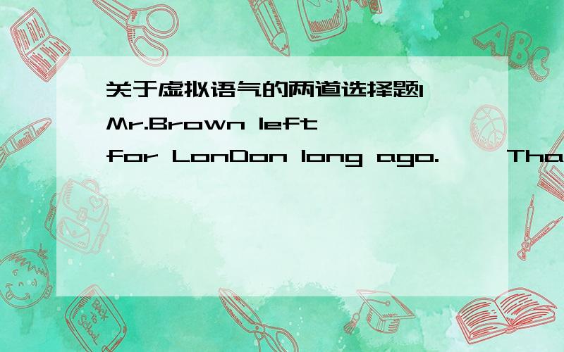 关于虚拟语气的两道选择题1、Mr.Brown left for LonDon long ago.     That's pity, I wish___.A.I meet him   B.I'd had met him.  C.I'll have met him.  D.I'd meet him.2、If he had not gone out in the storm, ____.A.he would have been alive now