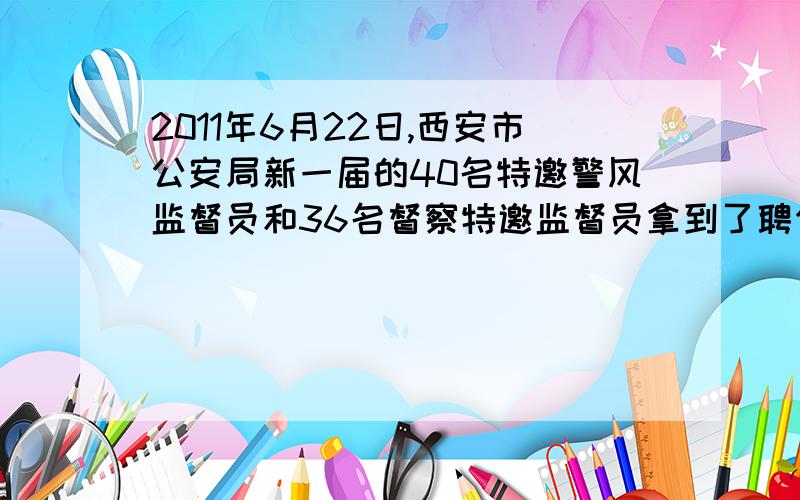 2011年6月22日,西安市公安局新一届的40名特邀警风监督员和36名督察特邀监督员拿到了聘任书,在接下来的两年内,他们将对西安市公安机关开展外部监督工作.西安市公安局聘任监督员是他们自