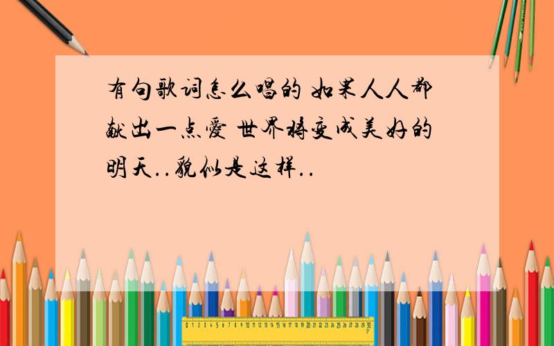 有句歌词怎么唱的 如果人人都献出一点爱 世界将变成美好的明天..貌似是这样..