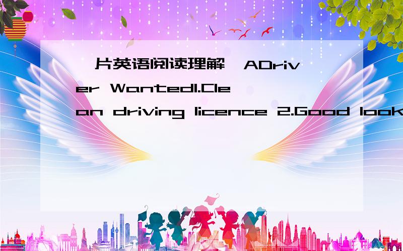 一片英语阅读理解,ADriver Wanted1.Clean driving licence 2.Good looks 3.Age over 25 Apply(申请) to:Capes Taxi,Shenzhen Tel:0775—6561382 Air Hostess(空姐) Wanted1.Age between 20 and 33 2.Height from 1.60m to 1.75m 3.Two foreign languages 4