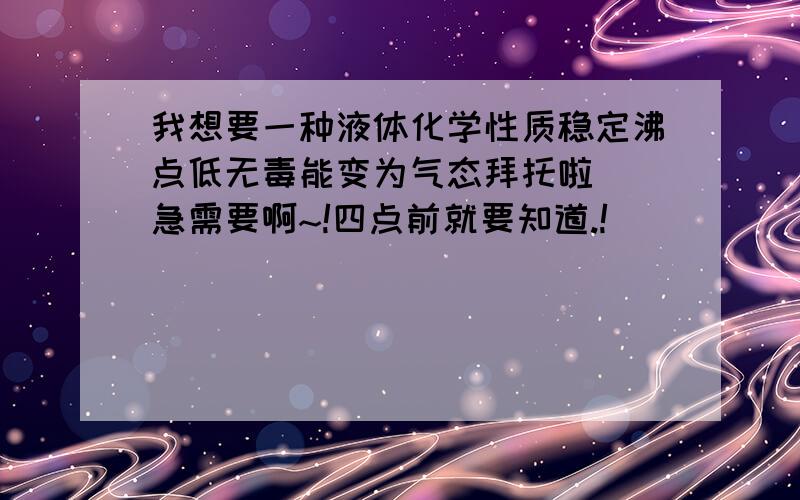 我想要一种液体化学性质稳定沸点低无毒能变为气态拜托啦  急需要啊~!四点前就要知道.!