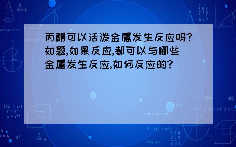 丙酮可以活泼金属发生反应吗?如题,如果反应,都可以与哪些金属发生反应,如何反应的?