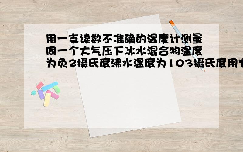 用一支读数不准确的温度计测量同一个大气压下冰水混合物温度为负2摄氏度沸水温度为103摄氏度用它测量某种液的温度示数为19摄氏度则该液体实际温度应该为?