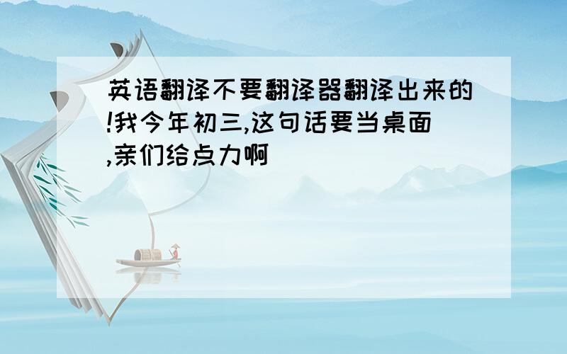 英语翻译不要翻译器翻译出来的!我今年初三,这句话要当桌面,亲们给点力啊