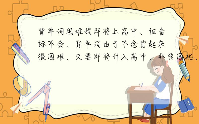 背单词困难我即将上高中、但音标不会、背单词由于不念背起来很困难、又要即将升入高中、非常困扰、大家可不可以帮我想想办法、有没有好的教学音标的视频发下链接、还有学完音标怎