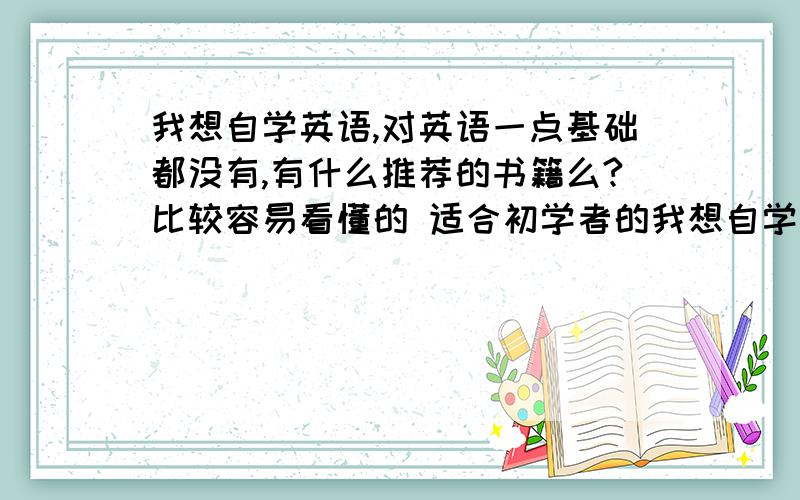 我想自学英语,对英语一点基础都没有,有什么推荐的书籍么?比较容易看懂的 适合初学者的我想自学英语,对英语一点基础都没有 就会那几个字母 有什么推荐的书籍么?比较容易看懂的 适合初