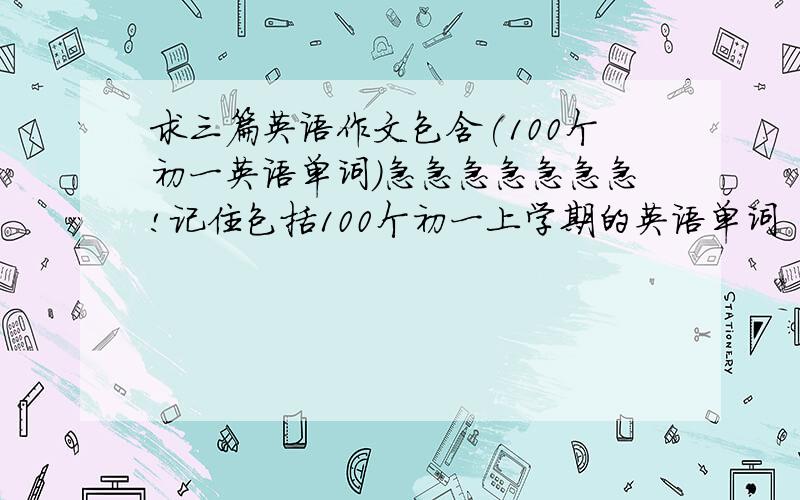求三篇英语作文包含(100个初一英语单词)急急急急急急急!记住包括100个初一上学期的英语单词