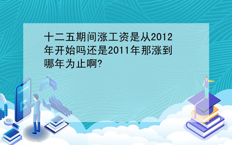 十二五期间涨工资是从2012年开始吗还是2011年那涨到哪年为止啊?