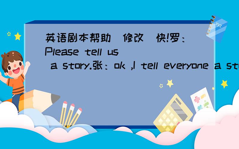 英语剧本帮助（修改）快!罗：Please tell us a story.张：ok ,I tell everyone a story ,I have a friend .his name is Henry Day but everyone calls him Happy.Happy travels widely.He opens a pet shop and begins selling African Ghost Fish.王