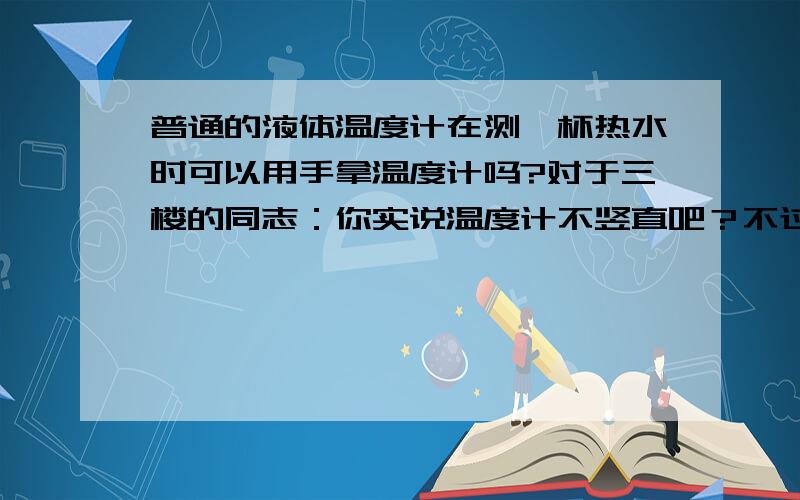 普通的液体温度计在测一杯热水时可以用手拿温度计吗?对于三楼的同志：你实说温度计不竖直吧？不过这有关系吗？