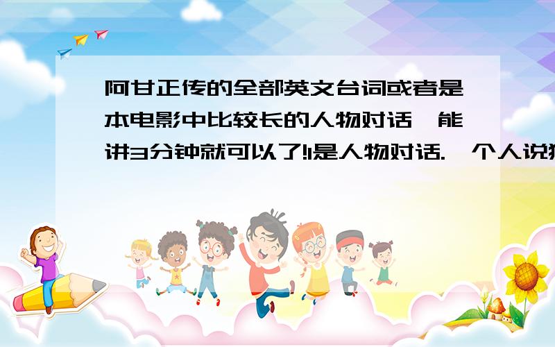 阿甘正传的全部英文台词或者是本电影中比较长的人物对话,能讲3分钟就可以了!1是人物对话.一个人说独白不行.