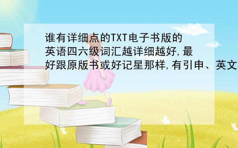 谁有详细点的TXT电子书版的英语四六级词汇越详细越好,最好跟原版书或好记星那样,有引申、英文的解释、以及各种使用情况解释的.如果不方面发链接的可以发我邮箱liquid_21@yahoo.cn感激不尽!