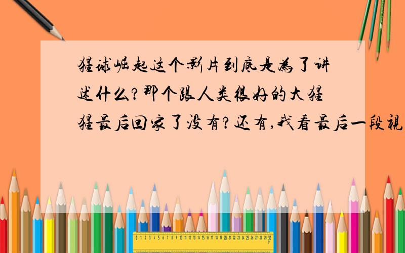 猩球崛起这个影片到底是为了讲述什么?那个跟人类很好的大猩猩最后回家了没有?还有,我看最后一段视频上好像有一个男的流了鼻血,紧接着就是一大条黄线好像不难了这个地球上的每一个国