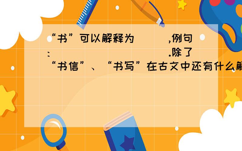 “书”可以解释为___,例句：__________.除了“书信”、“书写”在古文中还有什么解释?（例句要出处）谢谢~~   急!