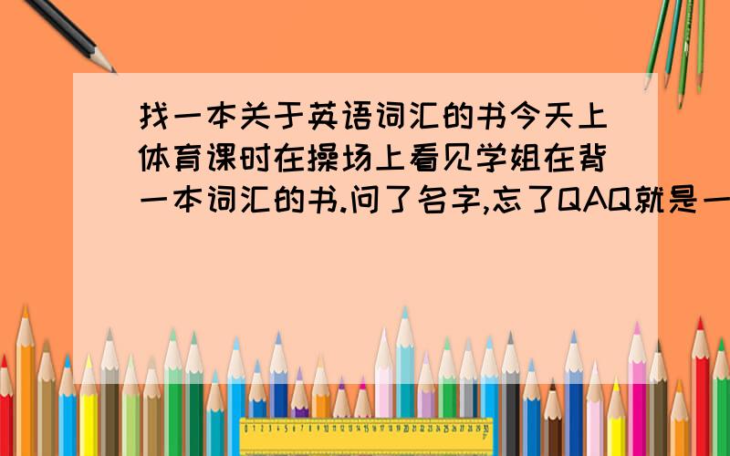 找一本关于英语词汇的书今天上体育课时在操场上看见学姐在背一本词汇的书.问了名字,忘了QAQ就是一本册子的样子,里面全都是单词,单词后面还标了如7A 5B什么的 求这本书补充：差不多和A4