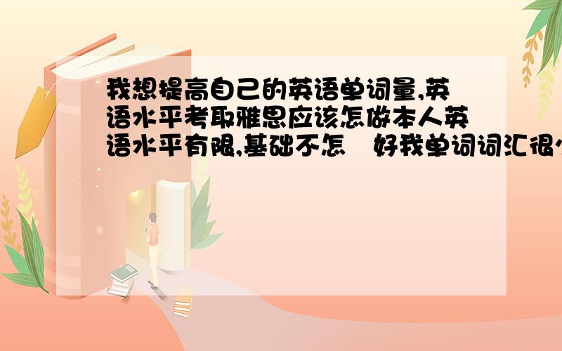 我想提高自己的英语单词量,英语水平考取雅思应该怎做本人英语水平有限,基础不怎麼好我单词词汇很少，想请教学习方法，真的，买点什麼书，如何背单词效率最高