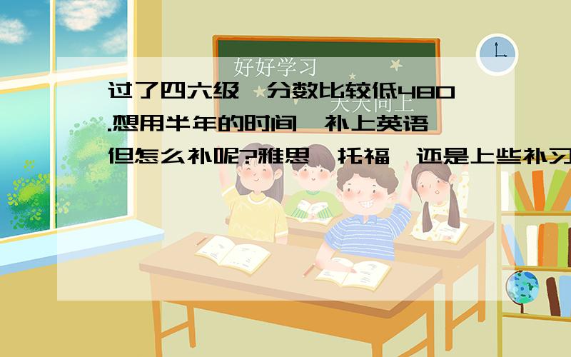 过了四六级,分数比较低480.想用半年的时间,补上英语,但怎么补呢?雅思、托福,还是上些补习班呢?过了四六级,分数比较低480.想用半年的时间,补上英语,但怎么补阅读、听力、口语呢?雅思、托