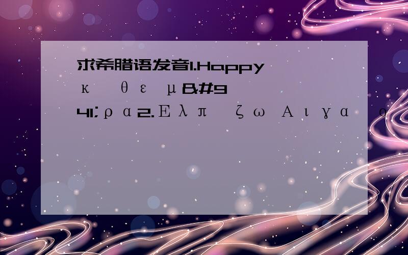 求希腊语发音1.Happy κάθε μέρα2.Ελπίζω Αιγαίο μου και σας Για πάντα μαζί3.∏ίστεψέ με,Μου αρέσεις