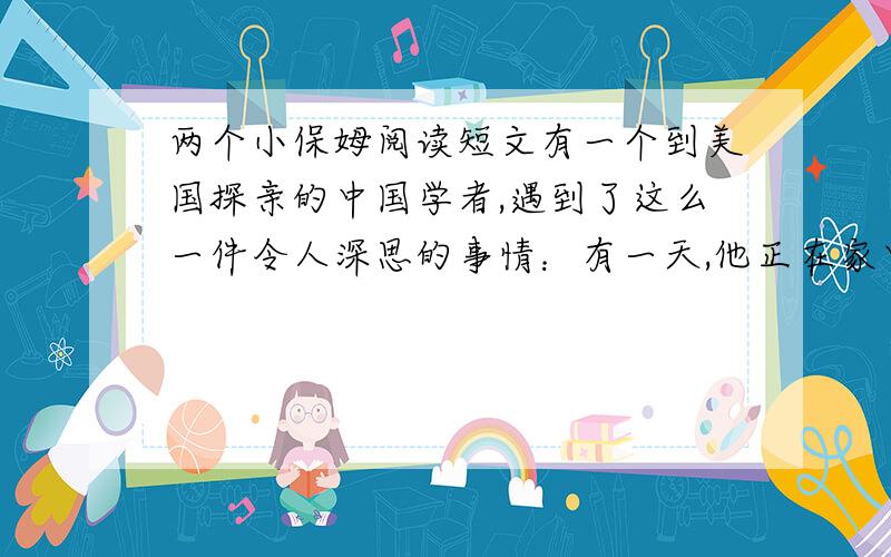 两个小保姆阅读短文有一个到美国探亲的中国学者,遇到了这么一件令人深思的事情：有一天,他正在家中看报.突然,有人敲门,开门一看,原来是一个八九岁的女孩子和一个五六岁的女孩子.大孩