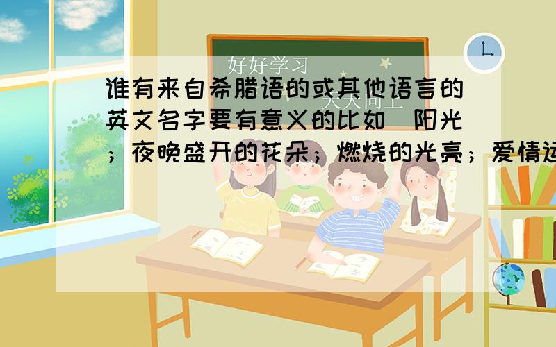 谁有来自希腊语的或其他语言的英文名字要有意义的比如（阳光；夜晚盛开的花朵；燃烧的光亮；爱情运好）C开头的