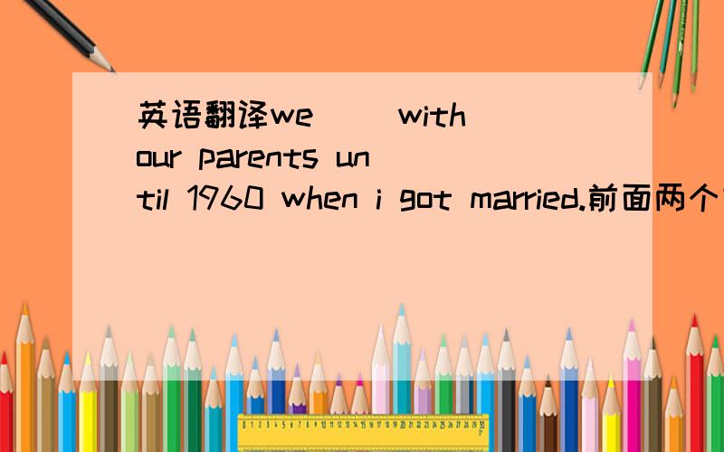 英语翻译we＿ ＿with our parents until 1960 when i got married.前面两个空我觉得是don't live,可答案是live together.不是直到结婚就不住一起了,应该有not啊?就是知道我结婚了，就不和父母住一起了。