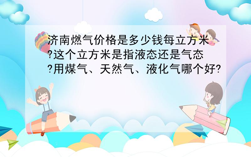 济南燃气价格是多少钱每立方米?这个立方米是指液态还是气态?用煤气、天然气、液化气哪个好?