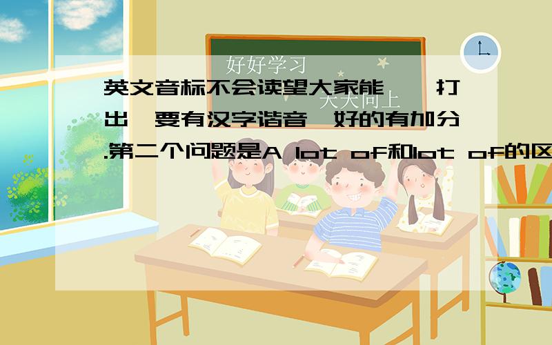 英文音标不会读望大家能一一打出,要有汉字谐音,好的有加分.第二个问题是A lot of和lot of的区别，两个回答一个也行，回答两个分双倍。