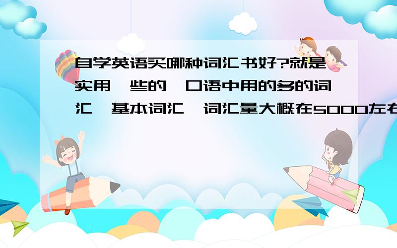 自学英语买哪种词汇书好?就是实用一些的、口语中用的多的词汇、基本词汇,词汇量大概在5000左右吧~带音标的、还有我在学新概念英语、但是单个的词汇量我觉得有些少、想拓展一下直接说