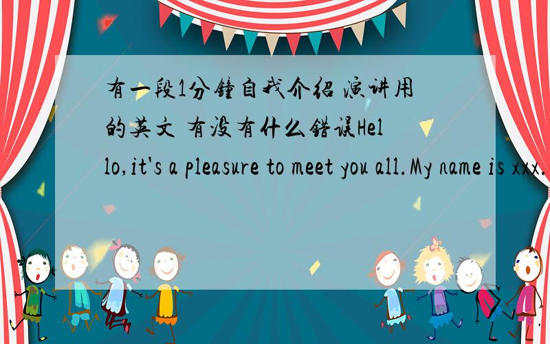 有一段1分钟自我介绍 演讲用的英文 有没有什么错误Hello,it's a pleasure to meet you all.My name is xxx.I am 16 years old and I am from xx school.English interested me very much so i stand here to show myself to you.I enjoy sports a