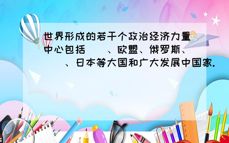 世界形成的若干个政治经济力量中心包括＿＿、欧盟、俄罗斯、＿＿、日本等大国和广大发展中国家.