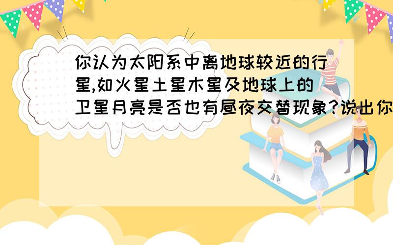 你认为太阳系中离地球较近的行星,如火星土星木星及地球上的卫星月亮是否也有昼夜交替现象?说出你的理由