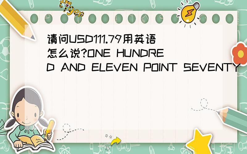 请问USD111.79用英语怎么说?ONE HUNDRED AND ELEVEN POINT SEVENTY NINE; OR ONE HUNDRED AND ELEVEN AND CENT OF SEVENTY NINE.这两个正确吗?小数点后面的有人用POINT 有人用CENT来表示,还有百位数与十位数之间是不是要