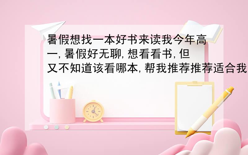 暑假想找一本好书来读我今年高一,暑假好无聊,想看看书,但又不知道该看哪本,帮我推荐推荐适合我这个年龄看的书,内容不能太平淡,生活化了,而且我也不看乱七八糟的书．先谢谢啊