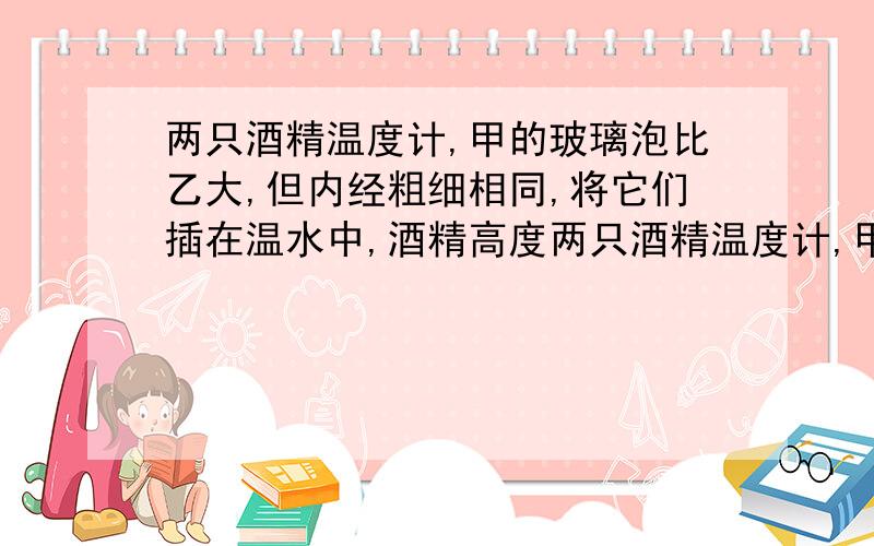 两只酒精温度计,甲的玻璃泡比乙大,但内经粗细相同,将它们插在温水中,酒精高度两只酒精温度计,甲的玻璃泡比乙大,但内经粗细相同,将它们插在温水中,酒精柱的高度谁高?体温计的水银面指