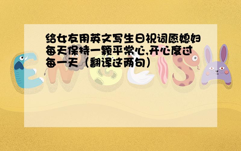 给女友用英文写生日祝词愿媳妇每天保持一颗平常心,开心度过每一天（翻译这两句）