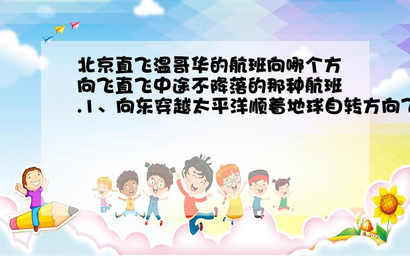 北京直飞温哥华的航班向哪个方向飞直飞中途不降落的那种航班.1、向东穿越太平洋顺着地球自转方向飞?2、向西穿越欧洲和大西洋逆着地球自转方向飞?3、向北穿越北极?