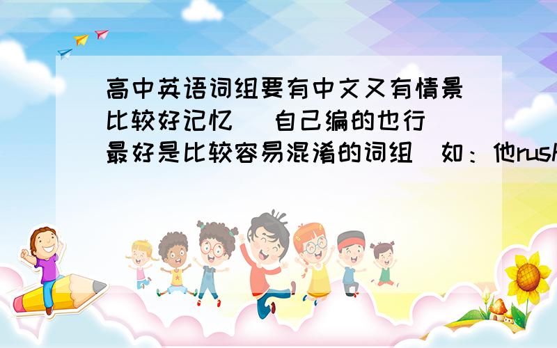 高中英语词组要有中文又有情景比较好记忆 （自己编的也行 最好是比较容易混淆的词组）如：他rush into（冲进）房间