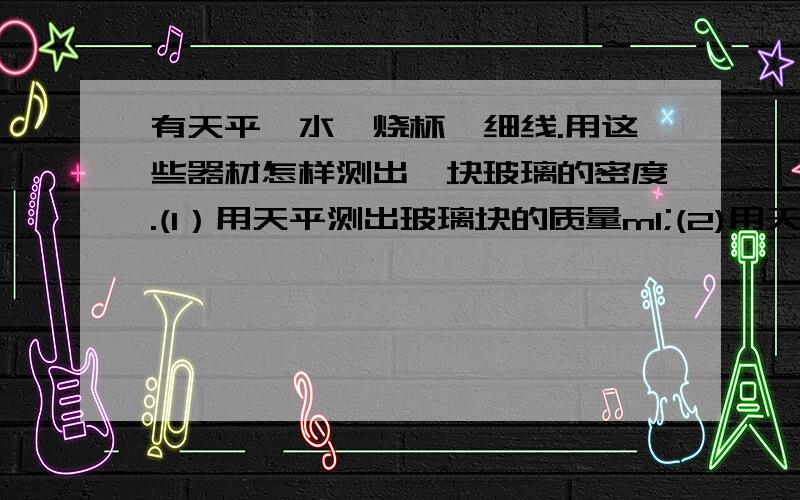 有天平、水、烧杯、细线.用这些器材怎样测出一块玻璃的密度.(1）用天平测出玻璃块的质量m1;(2)用天平测（ ）（3）用线吊着玻璃块浸没在烧杯中,在水面到达处做上记号,（ ）（4）玻璃密度