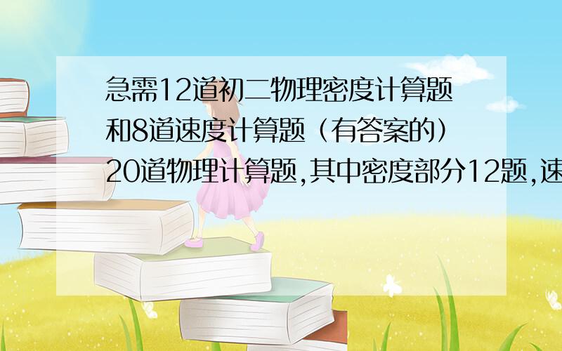 急需12道初二物理密度计算题和8道速度计算题（有答案的）20道物理计算题,其中密度部分12题,速度部分8题 要有完整的答案就只有这两天时间 过时不候 23号以前发的就行 过了的不给分了 注