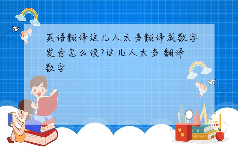 英语翻译这儿人太多翻译成数字发音怎么读?这儿人太多 翻译数字