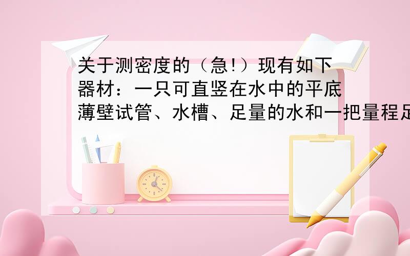 关于测密度的（急!）现有如下器材：一只可直竖在水中的平底薄壁试管、水槽、足量的水和一把量程足够的刻度尺.小明利用上述器材设计了测量某种液体的密度的实验.（1）请你将实验的主