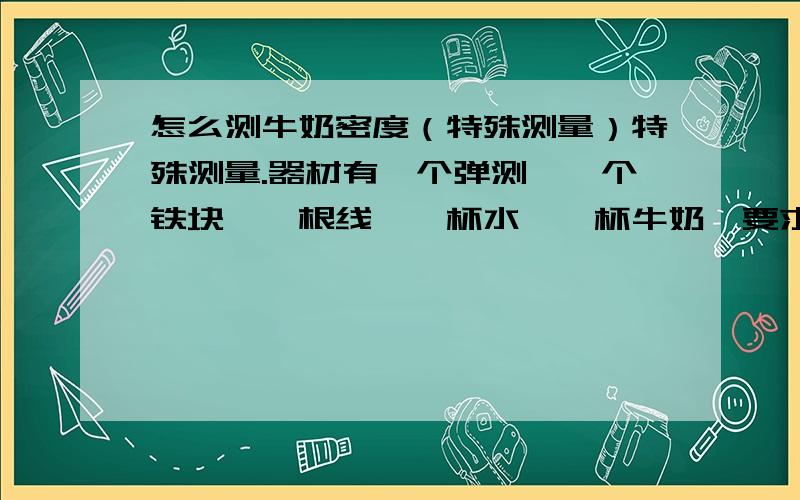 怎么测牛奶密度（特殊测量）特殊测量.器材有一个弹测,一个铁块,一根线,一杯水,一杯牛奶,要求设计实验测量奶密度并写出数学表达式,希望大家给一个严谨点的步骤并把每个物理量都表上,