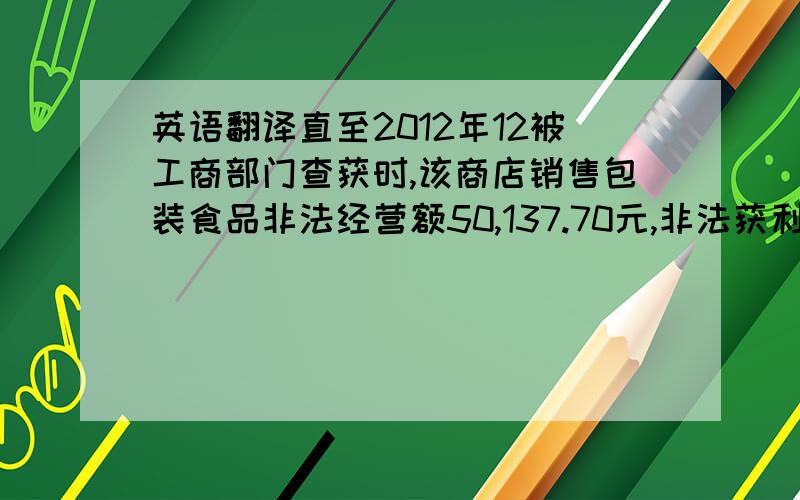 英语翻译直至2012年12被工商部门查获时,该商店销售包装食品非法经营额50,137.70元,非法获利5,015.70元；销售书刊、日用品非法经营额7,584.10元,非法获利707.64元.