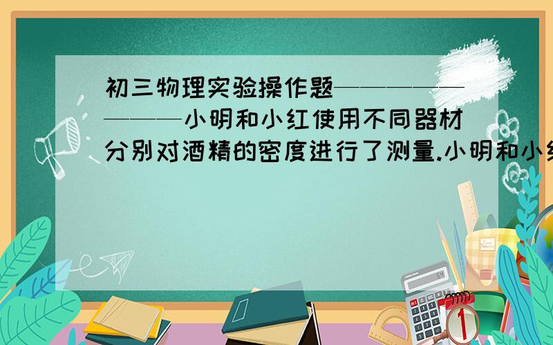 初三物理实验操作题————————小明和小红使用不同器材分别对酒精的密度进行了测量.小明和小红使用不同器材分别对酒精的密度进行了测量： （1）请将他们的实验过程补充完整.