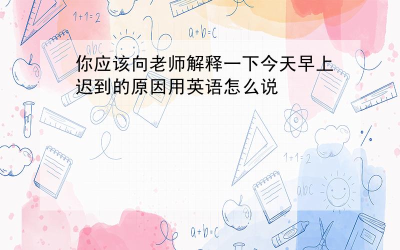 你应该向老师解释一下今天早上迟到的原因用英语怎么说