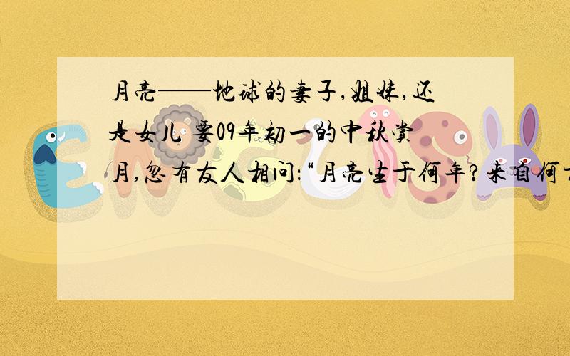 月亮——地球的妻子,姐妹,还是女儿 要09年初一的中秋赏月,忽有友人相问：“月亮生于何年?来自何方?” 在天文学上,这个问题称为“月球的起源”.其答案虽然至今不明,但是太空悬案的侦察